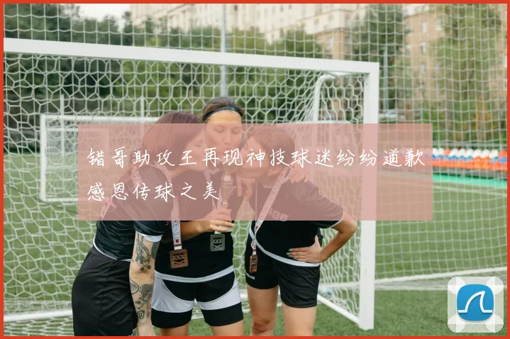 错哥助攻王再现神技球迷纷纷道歉感恩传球之美