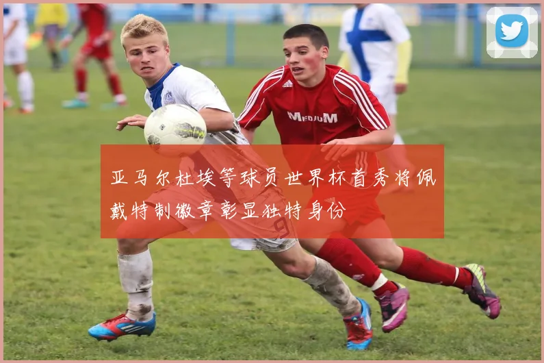亚马尔杜埃等球员世界杯首秀将佩戴特制徽章彰显独特身份