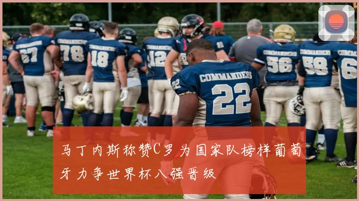 马丁内斯称赞C罗为国家队榜样葡萄牙力争世界杯八强晋级