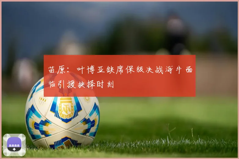 苗原：叶博亚缺席保级决战海牛面临引援抉择时刻