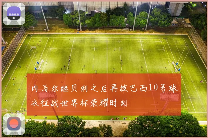 内马尔继贝利之后再披巴西10号球衣征战世界杯荣耀时刻