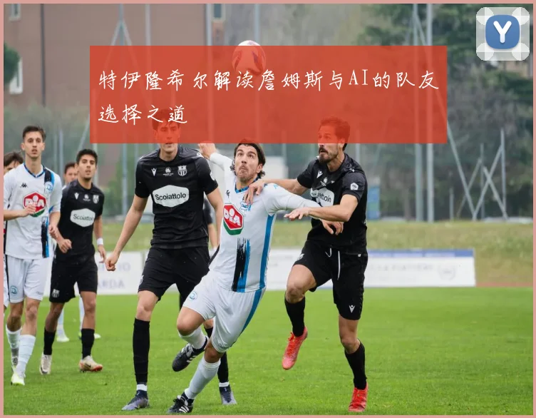 特伊隆希尔解读詹姆斯与AI的队友选择之道