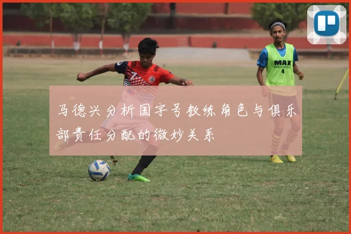 马德兴分析国字号教练角色与俱乐部责任分配的微妙关系
