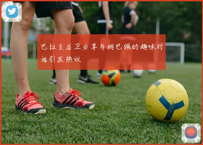 巴拉圭后卫分享与姆巴佩的趣味对话引发热议
