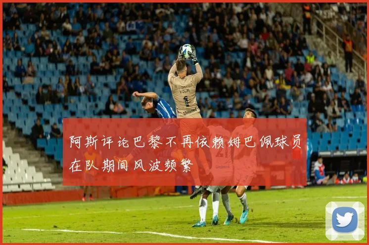 阿斯评论巴黎不再依赖姆巴佩球员在队期间风波频繁