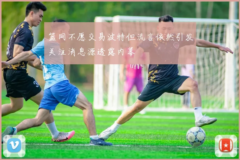 篮网不愿交易波特但流言依然引发关注消息源透露内幕