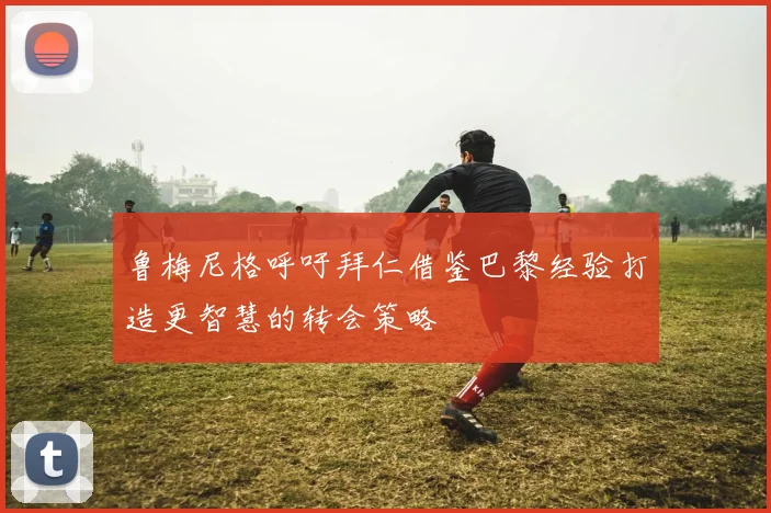 鲁梅尼格呼吁拜仁借鉴巴黎经验打造更智慧的转会策略