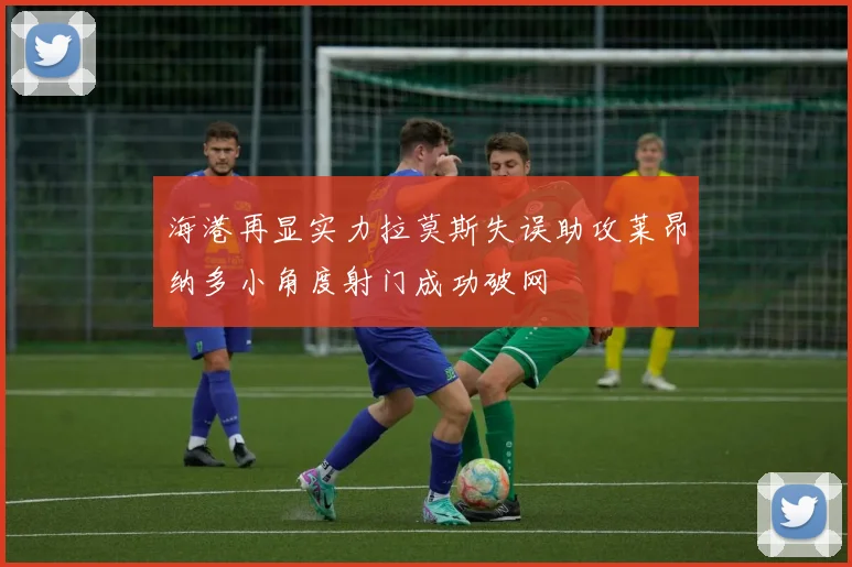 海港再显实力拉莫斯失误助攻莱昂纳多小角度射门成功破网
