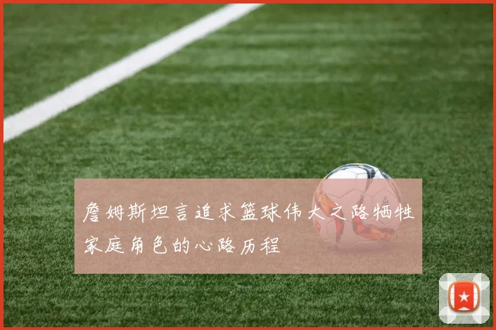 詹姆斯坦言追求篮球伟大之路牺牲家庭角色的心路历程
