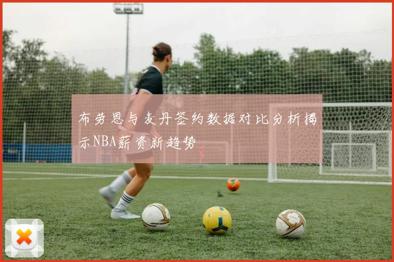 布劳恩与麦丹签约数据对比分析揭示NBA薪资新趋势
