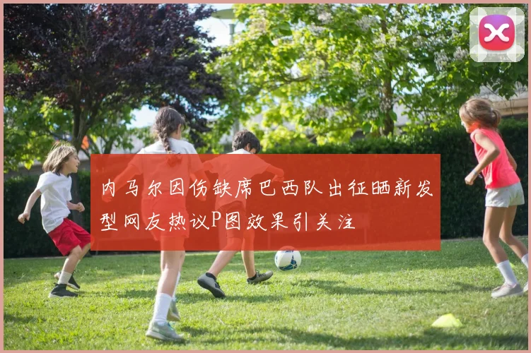 内马尔因伤缺席巴西队出征晒新发型网友热议P图效果引关注