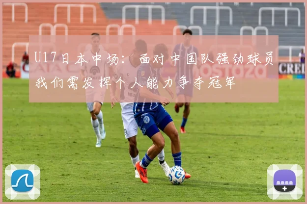 U17日本中场：面对中国队强劲球员我们需发挥个人能力争夺冠军