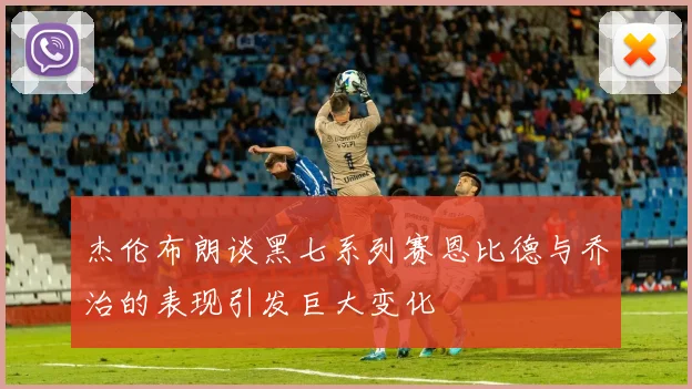 杰伦布朗谈黑七系列赛恩比德与乔治的表现引发巨大变化