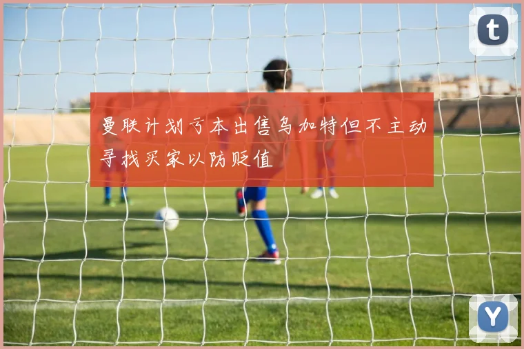 曼联计划亏本出售乌加特但不主动寻找买家以防贬值