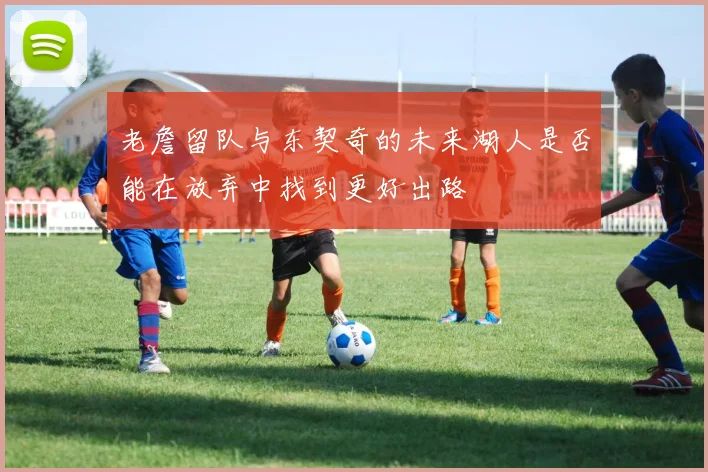 老詹留队与东契奇的未来湖人是否能在放弃中找到更好出路