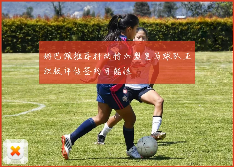 姆巴佩推荐科纳特加盟皇马球队正积极评估签约可能性