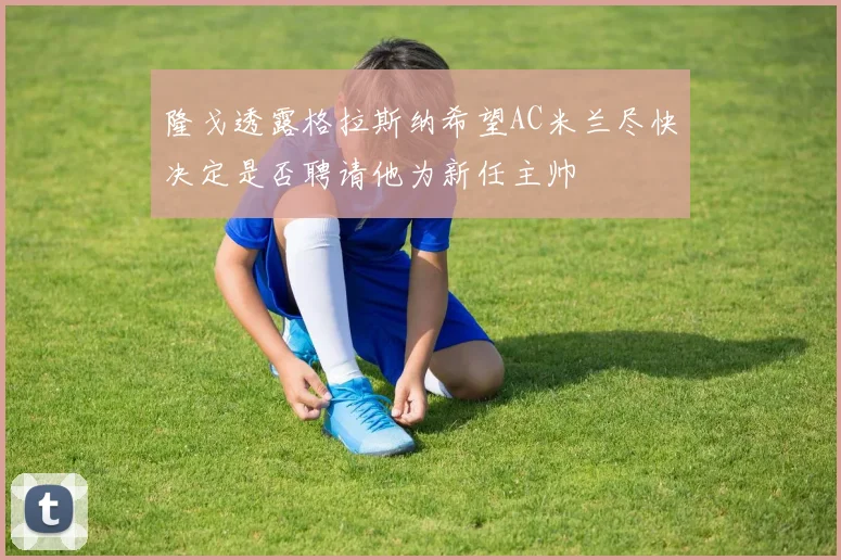 隆戈透露格拉斯纳希望AC米兰尽快决定是否聘请他为新任主帅