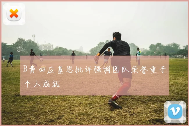 B费回应基恩批评强调团队荣誉重于个人成就