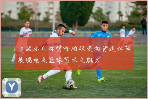 吉诺比利称赞哈珀双变向背运扣篮展现绝美篮球艺术之魅力