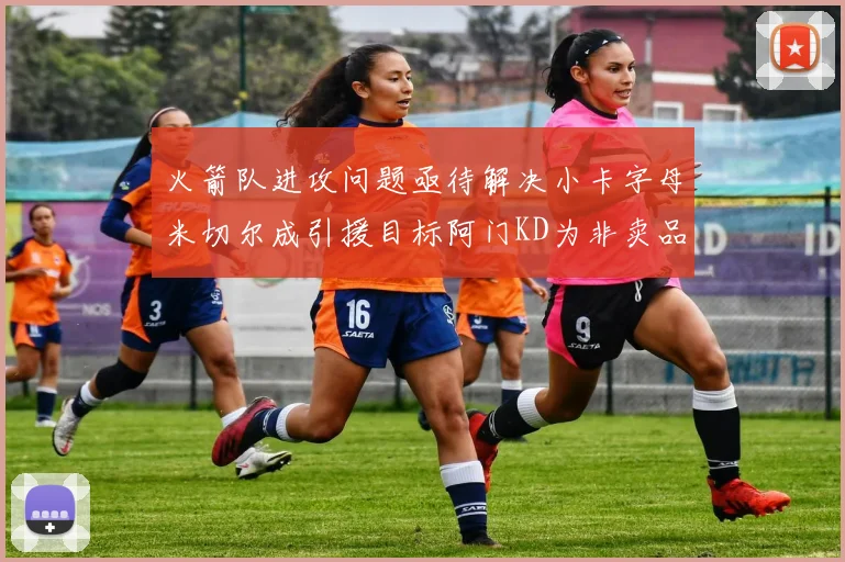 火箭队进攻问题亟待解决小卡字母米切尔成引援目标阿门KD为非卖品