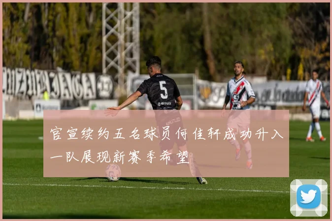 官宣续约五名球员何佳轩成功升入一队展现新赛季希望