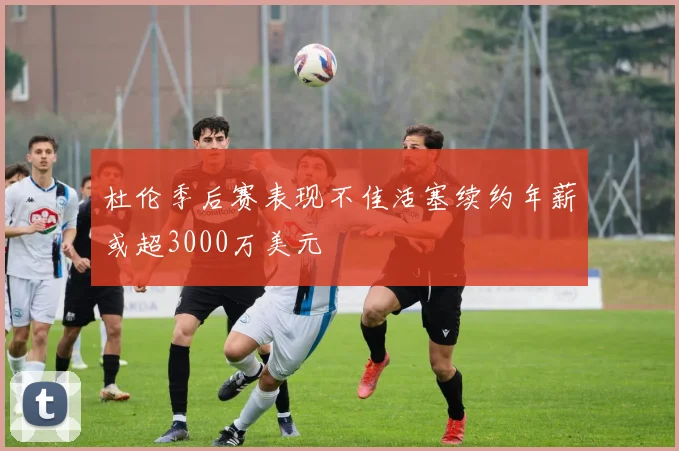 杜伦季后赛表现不佳活塞续约年薪或超3000万美元