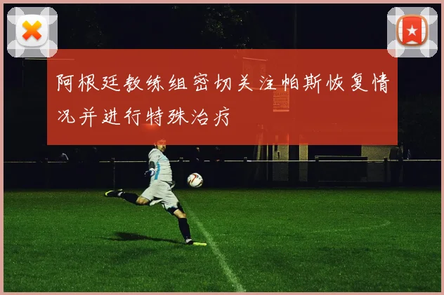 阿根廷教练组密切关注帕斯恢复情况并进行特殊治疗