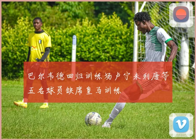 巴尔韦德回归训练场卢宁米利唐等五名球员缺席皇马训练