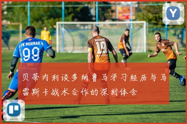 贝蒂内利谈多纳鲁马学习经历与马雷斯卡战术合作的深刻体会