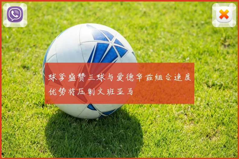 球爹盛赞三球与爱德华兹组合速度优势将压制文班亚马